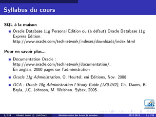 Syllabus du cours
SQL à la maison
Oracle Database 11g Personal Edition ou (à défaut) Oracle Database 11g
Express Edition.
http://www.oracle.com/technetwork/indexes/downloads/index.html
Pour en savoir plus...
Documentation Oracle :
http://www.oracle.com/technetwork/documentation/.
En anglais, 2000 pages sur l'administration
Oracle 11g Administration, O. Heurtel, eni Editions, Nov. 2008
OCA : Oracle 10g Administration I Study Guide (1Z0-042), Ch. Dawes, B.
Bryla, J.C. Johnson, M. Weishan. Sybex, 2005.
3 / 228 Khaled Jouini c (IsitCom) Administration des bases de données 2012-2013 3 / 228
 