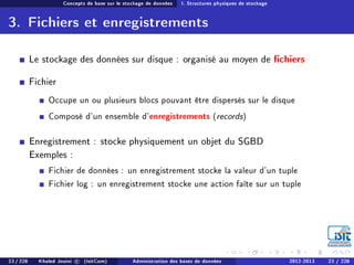 Concepts de base sur le stockage de données I. Structures physiques de stockage
3. Fichiers et enregistrements
Le stockage des données sur disque : organisé au moyen de chiers
Fichier
Occupe un ou plusieurs blocs pouvant être dispersés sur le disque
Composé d'un ensemble d'enregistrements (records)
Enregistrement : stocke physiquement un objet du SGBD
Exemples :
Fichier de données : un enregistrement stocke la valeur d'un tuple
Fichier log : un enregistrement stocke une action faîte sur un tuple
23 / 228 Khaled Jouini c (IsitCom) Administration des bases de données 2012-2013 23 / 228
 
