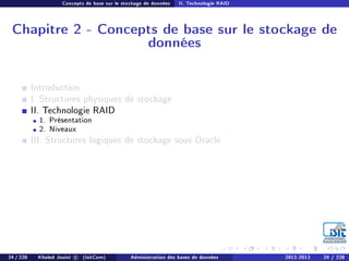 Concepts de base sur le stockage de données II. Technologie RAID
Chapitre 2 - Concepts de base sur le stockage de
données
Introduction
I. Structures physiques de stockage
II. Technologie RAID
1. Présentation
2. Niveaux
III. Structures logiques de stockage sous Oracle
24 / 228 Khaled Jouini c (IsitCom) Administration des bases de données 2012-2013 24 / 228
 