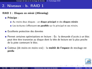 Concepts de base sur le stockage de données II. Technologie RAID
2. Niveaux - b. RAID 1
RAID 1 : Disques en miroir (Mirroring)
Principe :
Au moins deux disques : un disque principal et des disques miroirs
Les écritures s'eectuent en parallèle sur le principal et ses miroirs.
Excellente protection des données
Permet certaines optimisations en lecture : Ex. la demande d'accès à un bloc
peut être être transmise au disque dont la tête de lecture est la plus proche
de la piste contenant le bloc.
Coûteux (de moins en moins vrai) : la moitié de l'espace de stockage est
perdu
26 / 228 Khaled Jouini c (IsitCom) Administration des bases de données 2012-2013 26 / 228
 