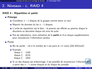 Concepts de base sur le stockage de données II. Technologie RAID
2. Niveaux - c. RAID 4
RAID 4 : Répartition et parité
Principe
Considérer n − 1 disques de la grappe comme étant un seul
Répartir les données du les n − 1 disques
L'unité de répartition est le bloc : le premier est aecté au premier disque le
deuxième au deuxième disque est ainsi de suite
Pas de redondance, mais utilisation de la parité et d'un disque supplémentaire
pour reconstruire l'information perdue
Parité
Bit de parité : =0 si le nombre de 1 est paire et =1 sinon (OU EXclusif)
Exemple
disque 1 1100
disque 2 0110
disque C 1010
Si un des disques est endommagé, il est possible de reconstruire l'information
à partir des n − 1 autres disques et du disque de contrôle
28 / 228 Khaled Jouini c (IsitCom) Administration des bases de données 2012-2013 28 / 228
 