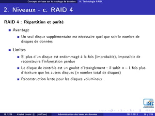 Concepts de base sur le stockage de données II. Technologie RAID
2. Niveaux - c. RAID 4
RAID 4 : Répartition et parité
Avantage
Un seul disque supplémentaire est nécessaire quel que soit le nombre de
disques de données
Limites
Si plus d'un disque est endommagé à la fois (improbable), impossible de
reconstruire l'information perdue
Le disque de contrôle est un goulot d'étranglement : il subit n − 1 fois plus
d'écriture que les autres disques (n nombre total de disques)
Reconstruction lente pour les disques volumineux
30 / 228 Khaled Jouini c (IsitCom) Administration des bases de données 2012-2013 30 / 228
 