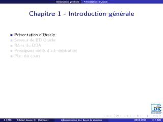 Introduction générale Présentation d'Oracle
Chapitre 1 - Introduction générale
Présentation d'Oracle
Serveur de BD Oracle
Rôles du DBA
Principaux outils d'administration
Plan du cours
4 / 228 Khaled Jouini c (IsitCom) Administration des bases de données 2012-2013 4 / 228
 