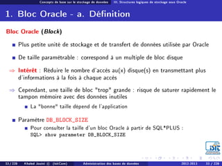 Concepts de base sur le stockage de données III. Structures logiques de stockage sous Oracle
1. Bloc Oracle - a. Dénition
Bloc Oracle (Block)
Plus petite unité de stockage et de transfert de données utilisée par Oracle
De taille paramètrable : correspond à un multiple de bloc disque
⇒ Intérêt : Réduire le nombre d'accès au(x) disque(s) en transmettant plus
d'informations à la fois à chaque accès
⇒ Cependant, une taille de bloc trop grande : risque de saturer rapidement le
tampon mémoire avec des données inutiles
La bonne taille dépend de l'application
Paramètre DB_BLOCK_SIZE
Pour consulter la taille d'un bloc Oracle à partir de SQL*PLUS :
SQL show parameter DB_BLOCK_SIZE
33 / 228 Khaled Jouini c (IsitCom) Administration des bases de données 2012-2013 33 / 228
 