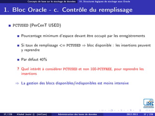 Concepts de base sur le stockage de données III. Structures logiques de stockage sous Oracle
1. Bloc Oracle - c. Contrôle du remplissage
PCTUSED (PerCenT USED)
Pourcentage minimum d'espace devant être occupé par les enregistrements
Si taux de remplissage = PCTUSED ⇒ bloc disponible : les insertions peuvent
y reprendre
Par défaut 40%
? Quel intérêt à considérer PCTUSED et non 100-PCTFREE, pour reprendre les
insertions
⇒ La gestion des blocs disponibles/indisponibles est moins intensive
37 / 228 Khaled Jouini c (IsitCom) Administration des bases de données 2012-2013 37 / 228
 