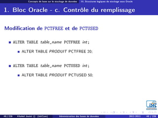 Concepts de base sur le stockage de données III. Structures logiques de stockage sous Oracle
1. Bloc Oracle - c. Contrôle du remplissage
Modication de PCTFREE et de PCTUSED
ALTER TABLE table_name PCTFREE int;
ALTER TABLE PRODUIT PCTFREE 20;
ALTER TABLE table_name PCTUSED int;
ALTER TABLE PRODUIT PCTUSED 50;
40 / 228 Khaled Jouini c (IsitCom) Administration des bases de données 2012-2013 40 / 228
 
