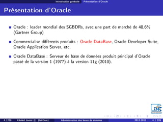 Introduction générale Présentation d'Oracle
Présentation d'Oracle
Oracle : leader mondial des SGBDRs, avec une part de marché de 48,6%
(Gartner Group)
Commercialise diérents produits : Oracle DataBase, Oracle Developer Suite,
Oracle Application Server, etc.
Oracle DataBase : Serveur de base de données produit principal d'Oracle
passé de la version 1 (1977) à la version 11g (2010).
4 / 228 Khaled Jouini c (IsitCom) Administration des bases de données 2012-2013 4 / 228
 
