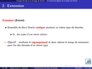 Concepts de base sur le stockage de données III. Structures logiques de stockage sous Oracle
2. Extension
Extension (Extent)
Ensemble de blocs Oracle contigus stockant un même type de données
Ex. des tuples d'une même relation
⇒ Objectif : améliorer le regroupement et donc réduire le temps de nécessaire
pour lire des données d'un même type
41 / 228 Khaled Jouini c (IsitCom) Administration des bases de données 2012-2013 41 / 228
 