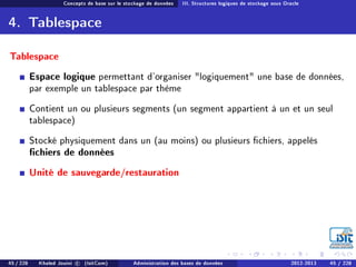Concepts de base sur le stockage de données III. Structures logiques de stockage sous Oracle
4. Tablespace
Tablespace
Espace logique permettant d'organiser logiquement une base de données,
par exemple un tablespace par thème
Contient un ou plusieurs segments (un segment appartient à un et un seul
tablespace)
Stocké physiquement dans un (au moins) ou plusieurs chiers, appelés
chiers de données
Unité de sauvegarde/restauration
45 / 228 Khaled Jouini c (IsitCom) Administration des bases de données 2012-2013 45 / 228
 