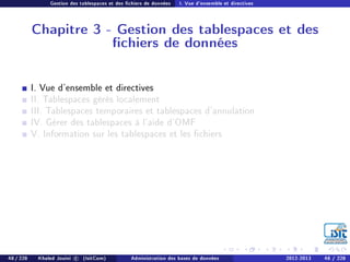 Gestion des tablespaces et des chiers de données I. Vue d'ensemble et directives
Chapitre 3 - Gestion des tablespaces et des
chiers de données
I. Vue d'ensemble et directives
II. Tablespaces gérés localement
III. Tablespaces temporaires et tablespaces d'annulation
IV. Gérer des tablespaces à l'aide d'OMF
V. Information sur les tablespaces et les chiers
48 / 228 Khaled Jouini c (IsitCom) Administration des bases de données 2012-2013 48 / 228
 