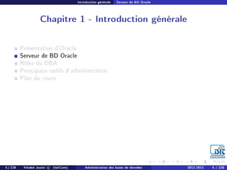 Introduction générale Serveur de BD Oracle
Chapitre 1 - Introduction générale
Présentation d'Oracle
Serveur de BD Oracle
Rôles du DBA
Principaux outils d'administration
Plan du cours
5 / 228 Khaled Jouini c (IsitCom) Administration des bases de données 2012-2013 5 / 228
 