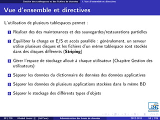 Gestion des tablespaces et des chiers de données I. Vue d'ensemble et directives
Vue d'ensemble et directives
L'utilisation de plusieurs tablespaces permet :
1 Réaliser des des maintenances et des sauvegardes/restaurations partielles
2 Équilibrer la charge en E/S et accès parallèle : généralement, un serveur
utilise plusieurs disques et les chiers d'un même tablespace sont stockés
dans des disques diérents (Striping)
3 Gérer l'espace de stockage alloué à chaque utilisateur (Chapitre Gestion des
utilisateurs)
4 Séparer les données du dictionnaire de données des données applicatives
5 Séparer les données de plusieurs applications stockées dans la même BD
6 Séparer le stockage des diérents types d'objets
50 / 228 Khaled Jouini c (IsitCom) Administration des bases de données 2012-2013 50 / 228
 