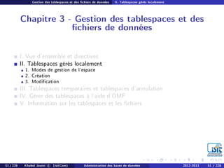 Gestion des tablespaces et des chiers de données II. Tablespaces gérés localement
Chapitre 3 - Gestion des tablespaces et des
chiers de données
I. Vue d'ensemble et directives
II. Tablespaces gérés localement
1. Modes de gestion de l'espace
2. Création
3. Modication
III. Tablespaces temporaires et tablespaces d'annulation
IV. Gérer des tablespaces à l'aide d'OMF
V. Information sur les tablespaces et les chiers
51 / 228 Khaled Jouini c (IsitCom) Administration des bases de données 2012-2013 51 / 228
 