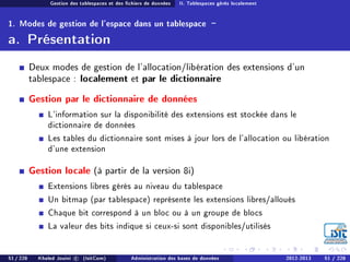 Gestion des tablespaces et des chiers de données II. Tablespaces gérés localement
1. Modes de gestion de l'espace dans un tablespace -
a. Présentation
Deux modes de gestion de l'allocation/libération des extensions d'un
tablespace : localement et par le dictionnaire
Gestion par le dictionnaire de données
L'information sur la disponibilité des extensions est stockée dans le
dictionnaire de données
Les tables du dictionnaire sont mises à jour lors de l'allocation ou libération
d'une extension
Gestion locale (à partir de la version 8i)
Extensions libres gérés au niveau du tablespace
Un bitmap (par tablespace) représente les extensions libres/alloués
Chaque bit correspond à un bloc ou à un groupe de blocs
La valeur des bits indique si ceux-si sont disponibles/utilisés
51 / 228 Khaled Jouini c (IsitCom) Administration des bases de données 2012-2013 51 / 228
 