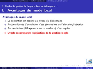 Gestion des tablespaces et des chiers de données II. Tablespaces gérés localement
1. Modes de gestion de l'espace dans un tablespace -
b. Avantages du mode local
Avantages du mode local
+ La contention est réduite au niveau du dictionnaire
+ Aucune donnée d'annulation n'est générée lors de l'allocaion/libération
+ Aucune fusion (défragmentation ou coalesce) n'est requise
⇒ Oracle recommande l'utilisation de la gestion locale
52 / 228 Khaled Jouini c (IsitCom) Administration des bases de données 2012-2013 52 / 228
 