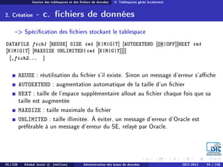 Gestion des tablespaces et des chiers de données II. Tablespaces gérés localement
2. Création - c. chiers de données
 Spécication des chiers stockant le tablespace
DATAFILE fich1 [REUSE] SIZE int [K|M|G|T] [AUTOEXTEND [ON|OFF][NEXT int
[K|M|G|T] [MAXSIZE UNLIMITED|int [K|M|G|T]]]]
[,fich2... ]
REUSE : réutilisation du chier s'il existe. Sinon un message d'erreur s'ache
AUTOEXTEND : augmentation automatique de la taille d'un chier
NEXT : taille de l'espace supplémentaire alloué au chier chaque fois que sa
taille est augmentée
MAXSIZE : taille maximale du chier
UNLIMITED : taille illimitée. À éviter, un message d'erreur d'Oracle est
préférable à un message d'erreur du SE, relayé par Oracle.
55 / 228 Khaled Jouini c (IsitCom) Administration des bases de données 2012-2013 55 / 228
 