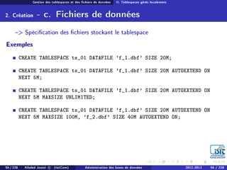 Gestion des tablespaces et des chiers de données II. Tablespaces gérés localement
2. Création - c. Fichiers de données
 Spécication des chiers stockant le tablespace
Exemples
CREATE TABLESPACE ts_01 DATAFILE 'f_1.dbf' SIZE 20M;
CREATE TABLESPACE ts_01 DATAFILE 'f_1.dbf' SIZE 20M AUTOEXTEND ON
NEXT 5M;
CREATE TABLESPACE ts_01 DATAFILE 'f_1.dbf' SIZE 20M AUTOEXTEND ON
NEXT 5M MAXSIZE UNLIMITED;
CREATE TABLESPACE ts_01 DATAFILE 'f_1.dbf' SIZE 20M AUTOEXTEND ON
NEXT 5M MAXSIZE 100M, 'f_2.dbf' SIZE 40M AUTOEXTEND ON;
56 / 228 Khaled Jouini c (IsitCom) Administration des bases de données 2012-2013 56 / 228
 