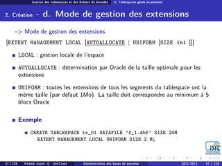 Gestion des tablespaces et des chiers de données II. Tablespaces gérés localement
2. Création - d. Mode de gestion des extensions
 Mode de gestion des extensions
[EXTENT MANAGEMENT LOCAL [AUTOALLOCATE | UNIFORM [SIZE int ]]]
LOCAL : gestion locale de l'espace
AUTOALLOCATE : détermination par Oracle de la taille optimale pour les
extensions
UNIFORM : toutes les extensions de tous les segments du tablespace ont la
même taille (par défaut 1Mo). La taille doit correspondre au minimum à 5
blocs Oracle
Exemple
CREATE TABLESPACE ts_01 DATAFILE 'f_1.dbf' SIZE 20M
EXTENT MANAGEMENT LOCAL UNIFORM SIZE 2 M;
57 / 228 Khaled Jouini c (IsitCom) Administration des bases de données 2012-2013 57 / 228
 