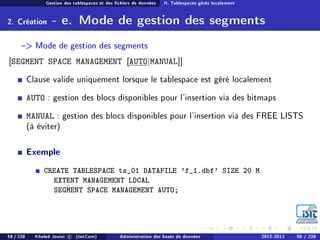 Gestion des tablespaces et des chiers de données II. Tablespaces gérés localement
2. Création - e. Mode de gestion des segments
 Mode de gestion des segments
[SEGMENT SPACE MANAGEMENT [AUTO|MANUAL]]
Clause valide uniquement lorsque le tablespace est géré localement
AUTO : gestion des blocs disponibles pour l'insertion via des bitmaps
MANUAL : gestion des blocs disponibles pour l'insertion via des FREE LISTS
(à éviter)
Exemple
CREATE TABLESPACE ts_01 DATAFILE 'f_1.dbf' SIZE 20 M
EXTENT MANAGEMENT LOCAL
SEGMENT SPACE MANAGEMENT AUTO;
58 / 228 Khaled Jouini c (IsitCom) Administration des bases de données 2012-2013 58 / 228
 