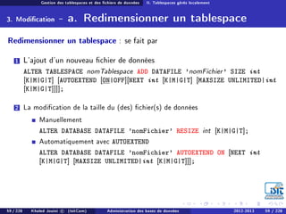 Gestion des tablespaces et des chiers de données II. Tablespaces gérés localement
3. Modication - a. Redimensionner un tablespace
Redimensionner un tablespace : se fait par
1 L'ajout d'un nouveau chier de données
ALTER TABLESPACE nomTablespace ADD DATAFILE 'nomFichier' SIZE int
[K|M|G|T] [AUTOEXTEND [ON|OFF][NEXT int [K|M|G|T] [MAXSIZE UNLIMITED|int
[K|M|G|T]]]];
2 La modication de la taille du (des) chier(s) de données
Manuellement
ALTER DATABASE DATAFILE 'nomFichier' RESIZE int [K|M|G|T];
Automatiquement avec AUTOEXTEND
ALTER DATABASE DATAFILE 'nomFichier' AUTOEXTEND ON [NEXT int
[K|M|G|T] [MAXSIZE UNLIMITED|int [K|M|G|T]]];
59 / 228 Khaled Jouini c (IsitCom) Administration des bases de données 2012-2013 59 / 228
 