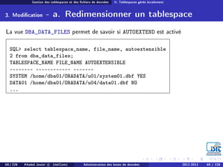 Gestion des tablespaces et des chiers de données II. Tablespaces gérés localement
3. Modication - a. Redimensionner un tablespace
La vue DBA_DATA_FILES permet de savoir si AUTOEXTEND est activé
SQL select tablespace_name, file_name, autoextensible
2 from dba_data_files;
TABLESPACE_NAME FILE_NAME AUTOEXTENSIBLE
-  
SYSTEM /home/dba01/ORADATA/u01/system01.dbf YES
DATA01 /home/dba01/ORADATA/u04/data01.dbf NO
...
60 / 228 Khaled Jouini c (IsitCom) Administration des bases de données 2012-2013 60 / 228
 