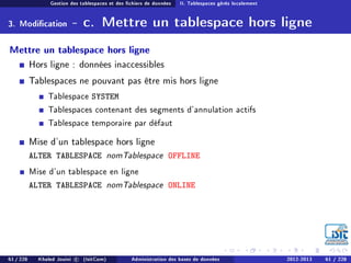 Gestion des tablespaces et des chiers de données II. Tablespaces gérés localement
3. Modication - c. Mettre un tablespace hors ligne
Mettre un tablespace hors ligne
Hors ligne : données inaccessibles
Tablespaces ne pouvant pas être mis hors ligne
Tablespace SYSTEM
Tablespaces contenant des segments d'annulation actifs
Tablespace temporaire par défaut
Mise d'un tablespace hors ligne
ALTER TABLESPACE nomTablespace OFFLINE
Mise d'un tablespace en ligne
ALTER TABLESPACE nomTablespace ONLINE
61 / 228 Khaled Jouini c (IsitCom) Administration des bases de données 2012-2013 61 / 228
 