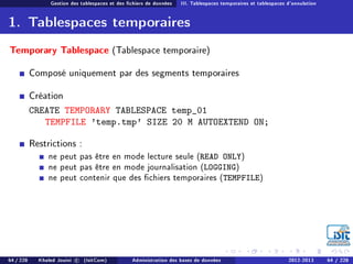 Gestion des tablespaces et des chiers de données III. Tablespaces temporaires et tablespaces d'annulation
1. Tablespaces temporaires
Temporary Tablespace (Tablespace temporaire)
Composé uniquement par des segments temporaires
Création
CREATE TEMPORARY TABLESPACE temp_01
TEMPFILE 'temp.tmp' SIZE 20 M AUTOEXTEND ON;
Restrictions :
ne peut pas être en mode lecture seule (READ ONLY)
ne peut pas être en mode journalisation (LOGGING)
ne peut contenir que des chiers temporaires (TEMPFILE)
64 / 228 Khaled Jouini c (IsitCom) Administration des bases de données 2012-2013 64 / 228
 