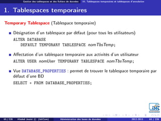 Gestion des tablespaces et des chiers de données III. Tablespaces temporaires et tablespaces d'annulation
1. Tablespaces temporaires
Temporary Tablespace (Tablespace temporaire)
Désignation d'un tablespace par défaut (pour tous les utilisateurs)
ALTER DATABASE
DEFAULT TEMPORARY TABLESPACE nomTbsTemp;
Aectation d'un tablespace temporaire aux activités d'un utilisateur
ALTER USER nomUser TEMPORARY TABLESPACE nomTbsTemp;
Vue DATABASE_PROPERTIES : permet de trouver le tablespace temporaire par
défaut d'une BD
SELECT ∗ FROM DATABASE_PROPERTIES;
65 / 228 Khaled Jouini c (IsitCom) Administration des bases de données 2012-2013 65 / 228
 