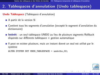 Gestion des tablespaces et des chiers de données III. Tablespaces temporaires et tablespaces d'annulation
2. Tablespaces d'annulation (Undo tablespace)
Undo Tablespace (Tablespace d'annulation)
A partir de la version 9i
Contient tous les segments d'annulation (excepté le segment d'annulation du
dictionnaire)
Intérêt : un seul tablespace UNDO au lieu de plusieurs segments Rollback
dispersés sur diérents tablespace + gestion automatique
Il peut en exister plusieurs, mais un instant donné un seul est utilisé par le
système
ALTER SYSTEM SET UNDO_TABLESPACE = undotbs_02;
66 / 228 Khaled Jouini c (IsitCom) Administration des bases de données 2012-2013 66 / 228
 