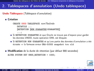 Gestion des tablespaces et des chiers de données III. Tablespaces temporaires et tablespaces d'annulation
2. Tablespaces d'annulation (Undo tablespace)
Undo Tablespace (Tablespace d'annulation)
Création
CREATE UNDO TABLESPACE nomTbsUndo
DATAFILE ...
[RETENTION [NON GUARANTEE|GUARANTEE]]
...;
Si RETENTION GUARANTEE et que Oracle ne trouve pas d'espace pour garder
les données UNDO, toute opération DML est bloquée
Si RETENTION NON GUARANTEE et qu'une partie des données d'annulation a été
écrasée ⇒ la fameuse erreur ORA-01555 snapshot too old
Modication de la durée de rétention (par défaut 900 secondes)
ALTER SYSTEM SET UNDO_RETENTION = 1000;
67 / 228 Khaled Jouini c (IsitCom) Administration des bases de données 2012-2013 67 / 228
 