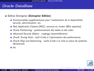 Introduction générale Serveur de BD Oracle
Oracle DataBase
Edition Entreprise (Entreprise Edition)
Fonctionnalités supplémentaires pour l'amélioration de la disponibilité,
sécurité, administration, etc.
Real Application Clusters (RAC): serveurs en cluster (BDs réparties)
Oracle Partitioning : partitionnement des tables et des index
Advanced Security Option : cryptage (essentiellement)
Oracle Tuning Pack : outil d'aide à l'optimisation des performances
Oracle Olap and datamining : outils d'aide à la mise en place de systèmes
décisionnels
etc.
6 / 228 Khaled Jouini c (IsitCom) Administration des bases de données 2012-2013 6 / 228
 