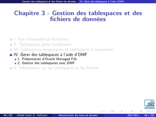 Gestion des tablespaces et des chiers de données IV. Gérer des tablespaces à l'aide d'OMF
Chapitre 3 - Gestion des tablespaces et des
chiers de données
I. Vue d'ensemble et directives
II. Tablespaces gérés localement
III. Tablespaces temporaires et tablespaces d'annulation
IV. Gérer des tablespaces à l'aide d'OMF
1. Présentation d'Oracle Managed File
2. Gestion des tablespaces avec OMF
V. Information sur les tablespaces et les chiers
68 / 228 Khaled Jouini c (IsitCom) Administration des bases de données 2012-2013 68 / 228
 