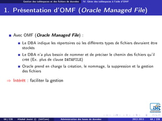 Gestion des tablespaces et des chiers de données IV. Gérer des tablespaces à l'aide d'OMF
1. Présentation d'OMF (Oracle Managed File)
Avec OMF (Oracle Managed File) :
Le DBA indique les répertoires où les diérents types de chiers devraient être
stockés
Le DBA n'a plus besoin de nommer et de préciser le chemin des chiers qu'il
créé (Ex. plus de clause DATAFILE)
Oracle prend en charge la création, le nommage, la suppression et la gestion
des chiers
⇒ Intérêt : faciliter la gestion
68 / 228 Khaled Jouini c (IsitCom) Administration des bases de données 2012-2013 68 / 228
 