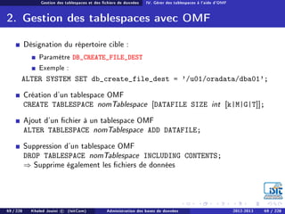 Gestion des tablespaces et des chiers de données IV. Gérer des tablespaces à l'aide d'OMF
2. Gestion des tablespaces avec OMF
Désignation du répertoire cible :
Paramètre DB_CREATE_FILE_DEST
Exemple :
ALTER SYSTEM SET db_create_file_dest = '/u01/oradata/dba01';
Création d'un tablespace OMF
CREATE TABLESPACE nomTablespace [DATAFILE SIZE int [k|M|G|T]];
Ajout d'un chier à un tablespace OMF
ALTER TABLESPACE nomTablespace ADD DATAFILE;
Suppression d'un tablespace OMF
DROP TABLESPACE nomTablespace INCLUDING CONTENTS;
⇒ Supprime également les chiers de données
69 / 228 Khaled Jouini c (IsitCom) Administration des bases de données 2012-2013 69 / 228
 