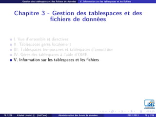 Gestion des tablespaces et des chiers de données V. Information sur les tablespaces et les chiers
Chapitre 3 - Gestion des tablespaces et des
chiers de données
I. Vue d'ensemble et directives
II. Tablespaces gérés localement
III. Tablespaces temporaires et tablespaces d'annulation
IV. Gérer des tablespaces à l'aide d'OMF
V. Information sur les tablespaces et les chiers
70 / 228 Khaled Jouini c (IsitCom) Administration des bases de données 2012-2013 70 / 228
 