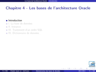 Les bases de l'architecture Oracle Introduction
Chapitre 4 - Les bases de l'architecture Oracle
Introduction
I. La base de données
II. Instance
III. Traitement d'un ordre SQL
IV. Dictionnaire de données
71 / 228 Khaled Jouini c (IsitCom) Administration des bases de données 2012-2013 71 / 228
 