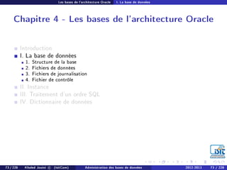 Les bases de l'architecture Oracle I. La base de données
Chapitre 4 - Les bases de l'architecture Oracle
Introduction
I. La base de données
1. Structure de la base
2. Fichiers de données
3. Fichiers de journalisation
4. Fichier de contrôle
II. Instance
III. Traitement d'un ordre SQL
IV. Dictionnaire de données
73 / 228 Khaled Jouini c (IsitCom) Administration des bases de données 2012-2013 73 / 228
 