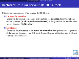 Introduction générale Serveur de BD Oracle
Architecture d'un serveur de BD Oracle
Principales composantes d'un serveur de BD Oracle
1 La base de données
Ensemble de chiers contenant, entre autres, les données, les informations
sur les données (le dictionnaire de données) et les journaux de modication
sur les données (chiers log)
2 L'instance
Ensemble de processus et de zones en mémoire vive permettant la gestion
de la base de données. Une BD n'est disponible pour utilisation que si elle est
associé à une instance
7 / 228 Khaled Jouini c (IsitCom) Administration des bases de données 2012-2013 7 / 228
 
