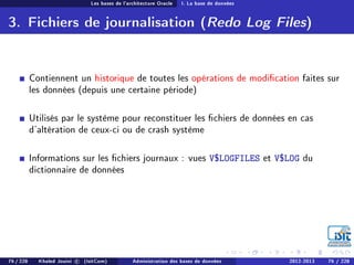 Les bases de l'architecture Oracle I. La base de données
3. Fichiers de journalisation (Redo Log Files)
Contiennent un historique de toutes les opérations de modication faites sur
les données (depuis une certaine période)
Utilisés par le système pour reconstituer les chiers de données en cas
d'altération de ceux-ci ou de crash système
Informations sur les chiers journaux : vues V$LOGFILES et V$LOG du
dictionnaire de données
76 / 228 Khaled Jouini c (IsitCom) Administration des bases de données 2012-2013 76 / 228
 