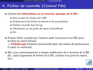 Les bases de l'architecture Oracle I. La base de données
4. Fichier de contrôle (Control File)
Contient des informations sur la structure physique de la BD :
Nom et date de création de la BD
Emplacement des chiers de donnés et de journalisation
Position courante dans les log
Informations sur les points de reprise (CheckPoint)
Etc.
Premier chier consulté par l'instance après l'ouverture d'une BD (pour
localiser les autres chiers)
⇒ Multiplexage fortement recommandé (pour des raisons de performances,
8 copies au maximum)
Mis à jour automatiquement à chaque modication de la structure de la BD
(Ex. ajout/suppression de chiers de la BD, création d'un point de reprise,
etc;)
79 / 228 Khaled Jouini c (IsitCom) Administration des bases de données 2012-2013 79 / 228
 