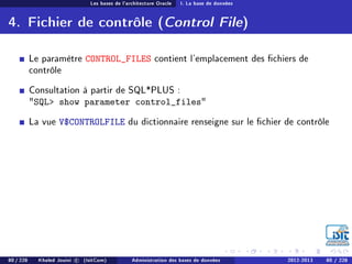Les bases de l'architecture Oracle I. La base de données
4. Fichier de contrôle (Control File)
Le paramètre CONTROL_FILES contient l'emplacement des chiers de
contrôle
Consultation à partir de SQL*PLUS :
SQL show parameter control_files
La vue V$CONTROLFILE du dictionnaire renseigne sur le chier de contrôle
80 / 228 Khaled Jouini c (IsitCom) Administration des bases de données 2012-2013 80 / 228
 