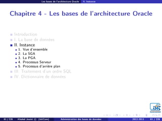 Les bases de l'architecture Oracle II. Instance
Chapitre 4 - Les bases de l'architecture Oracle
Introduction
I. La base de données
II. Instance
1. Vue d'ensemble
2. La SGA
3. La PGA
4. Processus Serveur
5. Processus d'arrière plan
III. Traitement d'un ordre SQL
IV. Dictionnaire de données
81 / 228 Khaled Jouini c (IsitCom) Administration des bases de données 2012-2013 81 / 228
 