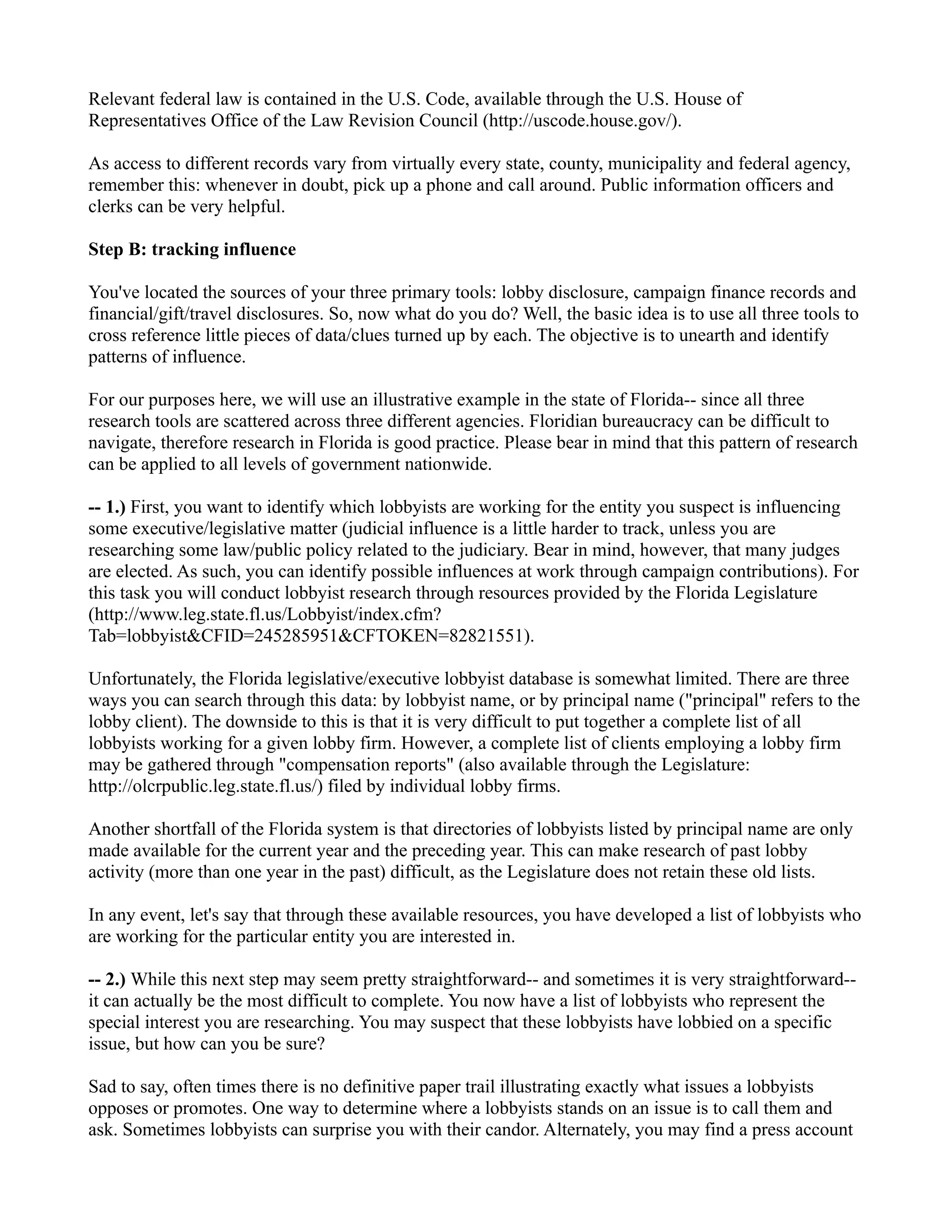 Relevant federal law is contained in the U.S. Code, available through the U.S. House of
Representatives Office of the Law Revision Council (http://uscode.house.gov/).
As access to different records vary from virtually every state, county, municipality and federal agency,
remember this: whenever in doubt, pick up a phone and call around. Public information officers and
clerks can be very helpful.
Step B: tracking influence
You've located the sources of your three primary tools: lobby disclosure, campaign finance records and
financial/gift/travel disclosures. So, now what do you do? Well, the basic idea is to use all three tools to
cross reference little pieces of data/clues turned up by each. The objective is to unearth and identify
patterns of influence.
For our purposes here, we will use an illustrative example in the state of Florida-- since all three
research tools are scattered across three different agencies. Floridian bureaucracy can be difficult to
navigate, therefore research in Florida is good practice. Please bear in mind that this pattern of research
can be applied to all levels of government nationwide.
-- 1.) First, you want to identify which lobbyists are working for the entity you suspect is influencing
some executive/legislative matter (judicial influence is a little harder to track, unless you are
researching some law/public policy related to the judiciary. Bear in mind, however, that many judges
are elected. As such, you can identify possible influences at work through campaign contributions). For
this task you will conduct lobbyist research through resources provided by the Florida Legislature
(http://www.leg.state.fl.us/Lobbyist/index.cfm?
Tab=lobbyist&CFID=245285951&CFTOKEN=82821551).
Unfortunately, the Florida legislative/executive lobbyist database is somewhat limited. There are three
ways you can search through this data: by lobbyist name, or by principal name ("principal" refers to the
lobby client). The downside to this is that it is very difficult to put together a complete list of all
lobbyists working for a given lobby firm. However, a complete list of clients employing a lobby firm
may be gathered through "compensation reports" (also available through the Legislature:
http://olcrpublic.leg.state.fl.us/) filed by individual lobby firms.
Another shortfall of the Florida system is that directories of lobbyists listed by principal name are only
made available for the current year and the preceding year. This can make research of past lobby
activity (more than one year in the past) difficult, as the Legislature does not retain these old lists.
In any event, let's say that through these available resources, you have developed a list of lobbyists who
are working for the particular entity you are interested in.
-- 2.) While this next step may seem pretty straightforward-- and sometimes it is very straightforward--
it can actually be the most difficult to complete. You now have a list of lobbyists who represent the
special interest you are researching. You may suspect that these lobbyists have lobbied on a specific
issue, but how can you be sure?
Sad to say, often times there is no definitive paper trail illustrating exactly what issues a lobbyists
opposes or promotes. One way to determine where a lobbyists stands on an issue is to call them and
ask. Sometimes lobbyists can surprise you with their candor. Alternately, you may find a press account
 