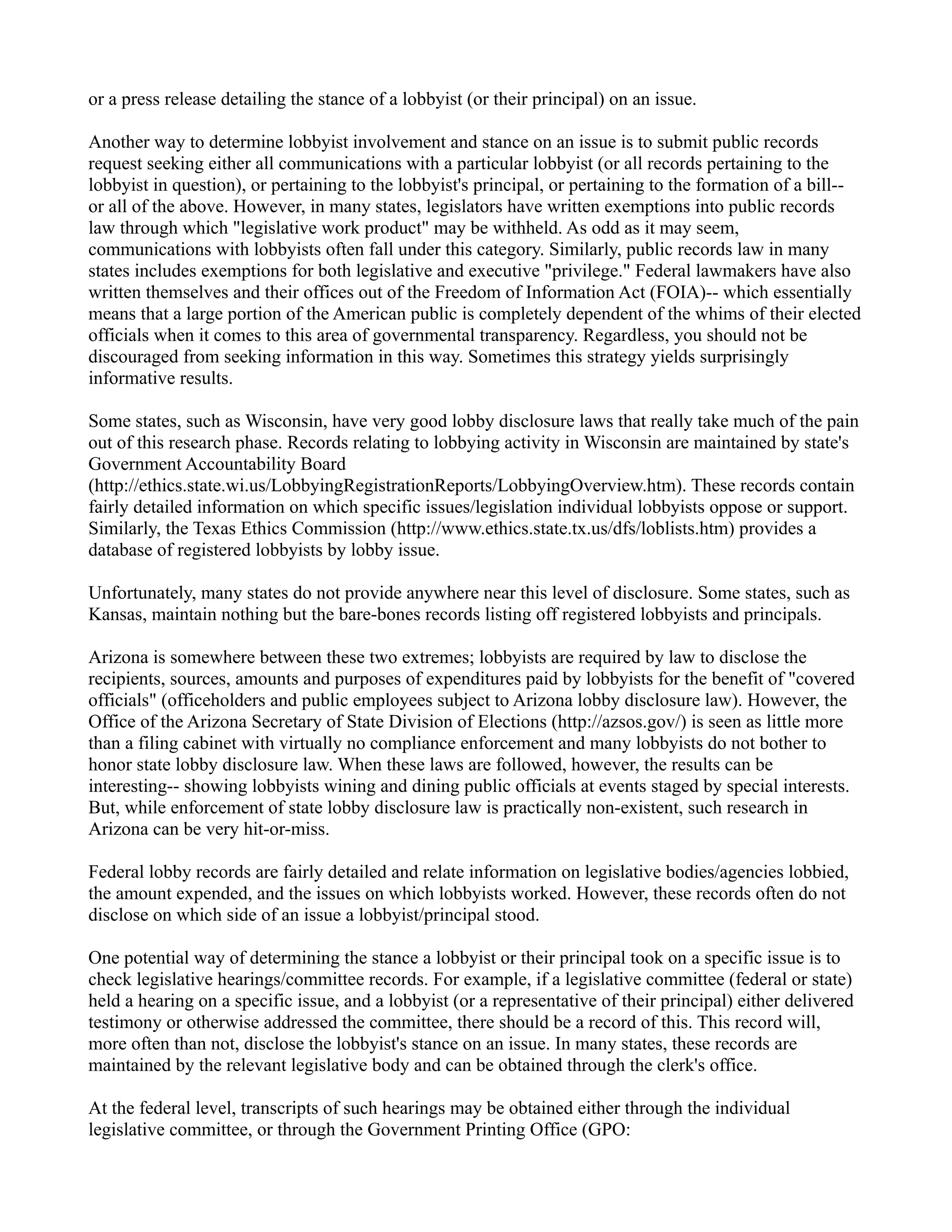 or a press release detailing the stance of a lobbyist (or their principal) on an issue.
Another way to determine lobbyist involvement and stance on an issue is to submit public records
request seeking either all communications with a particular lobbyist (or all records pertaining to the
lobbyist in question), or pertaining to the lobbyist's principal, or pertaining to the formation of a bill--
or all of the above. However, in many states, legislators have written exemptions into public records
law through which "legislative work product" may be withheld. As odd as it may seem,
communications with lobbyists often fall under this category. Similarly, public records law in many
states includes exemptions for both legislative and executive "privilege." Federal lawmakers have also
written themselves and their offices out of the Freedom of Information Act (FOIA)-- which essentially
means that a large portion of the American public is completely dependent of the whims of their elected
officials when it comes to this area of governmental transparency. Regardless, you should not be
discouraged from seeking information in this way. Sometimes this strategy yields surprisingly
informative results.
Some states, such as Wisconsin, have very good lobby disclosure laws that really take much of the pain
out of this research phase. Records relating to lobbying activity in Wisconsin are maintained by state's
Government Accountability Board
(http://ethics.state.wi.us/LobbyingRegistrationReports/LobbyingOverview.htm). These records contain
fairly detailed information on which specific issues/legislation individual lobbyists oppose or support.
Similarly, the Texas Ethics Commission (http://www.ethics.state.tx.us/dfs/loblists.htm) provides a
database of registered lobbyists by lobby issue.
Unfortunately, many states do not provide anywhere near this level of disclosure. Some states, such as
Kansas, maintain nothing but the bare-bones records listing off registered lobbyists and principals.
Arizona is somewhere between these two extremes; lobbyists are required by law to disclose the
recipients, sources, amounts and purposes of expenditures paid by lobbyists for the benefit of "covered
officials" (officeholders and public employees subject to Arizona lobby disclosure law). However, the
Office of the Arizona Secretary of State Division of Elections (http://azsos.gov/) is seen as little more
than a filing cabinet with virtually no compliance enforcement and many lobbyists do not bother to
honor state lobby disclosure law. When these laws are followed, however, the results can be
interesting-- showing lobbyists wining and dining public officials at events staged by special interests.
But, while enforcement of state lobby disclosure law is practically non-existent, such research in
Arizona can be very hit-or-miss.
Federal lobby records are fairly detailed and relate information on legislative bodies/agencies lobbied,
the amount expended, and the issues on which lobbyists worked. However, these records often do not
disclose on which side of an issue a lobbyist/principal stood.
One potential way of determining the stance a lobbyist or their principal took on a specific issue is to
check legislative hearings/committee records. For example, if a legislative committee (federal or state)
held a hearing on a specific issue, and a lobbyist (or a representative of their principal) either delivered
testimony or otherwise addressed the committee, there should be a record of this. This record will,
more often than not, disclose the lobbyist's stance on an issue. In many states, these records are
maintained by the relevant legislative body and can be obtained through the clerk's office.
At the federal level, transcripts of such hearings may be obtained either through the individual
legislative committee, or through the Government Printing Office (GPO:
 