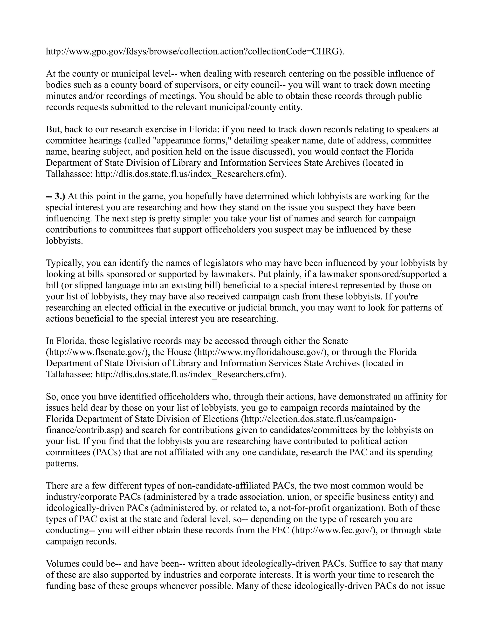 http://www.gpo.gov/fdsys/browse/collection.action?collectionCode=CHRG).
At the county or municipal level-- when dealing with research centering on the possible influence of
bodies such as a county board of supervisors, or city council-- you will want to track down meeting
minutes and/or recordings of meetings. You should be able to obtain these records through public
records requests submitted to the relevant municipal/county entity.
But, back to our research exercise in Florida: if you need to track down records relating to speakers at
committee hearings (called "appearance forms," detailing speaker name, date of address, committee
name, hearing subject, and position held on the issue discussed), you would contact the Florida
Department of State Division of Library and Information Services State Archives (located in
Tallahassee: http://dlis.dos.state.fl.us/index_Researchers.cfm).
-- 3.) At this point in the game, you hopefully have determined which lobbyists are working for the
special interest you are researching and how they stand on the issue you suspect they have been
influencing. The next step is pretty simple: you take your list of names and search for campaign
contributions to committees that support officeholders you suspect may be influenced by these
lobbyists.
Typically, you can identify the names of legislators who may have been influenced by your lobbyists by
looking at bills sponsored or supported by lawmakers. Put plainly, if a lawmaker sponsored/supported a
bill (or slipped language into an existing bill) beneficial to a special interest represented by those on
your list of lobbyists, they may have also received campaign cash from these lobbyists. If you're
researching an elected official in the executive or judicial branch, you may want to look for patterns of
actions beneficial to the special interest you are researching.
In Florida, these legislative records may be accessed through either the Senate
(http://www.flsenate.gov/), the House (http://www.myfloridahouse.gov/), or through the Florida
Department of State Division of Library and Information Services State Archives (located in
Tallahassee: http://dlis.dos.state.fl.us/index_Researchers.cfm).
So, once you have identified officeholders who, through their actions, have demonstrated an affinity for
issues held dear by those on your list of lobbyists, you go to campaign records maintained by the
Florida Department of State Division of Elections (http://election.dos.state.fl.us/campaign-
finance/contrib.asp) and search for contributions given to candidates/committees by the lobbyists on
your list. If you find that the lobbyists you are researching have contributed to political action
committees (PACs) that are not affiliated with any one candidate, research the PAC and its spending
patterns.
There are a few different types of non-candidate-affiliated PACs, the two most common would be
industry/corporate PACs (administered by a trade association, union, or specific business entity) and
ideologically-driven PACs (administered by, or related to, a not-for-profit organization). Both of these
types of PAC exist at the state and federal level, so-- depending on the type of research you are
conducting-- you will either obtain these records from the FEC (http://www.fec.gov/), or through state
campaign records.
Volumes could be-- and have been-- written about ideologically-driven PACs. Suffice to say that many
of these are also supported by industries and corporate interests. It is worth your time to research the
funding base of these groups whenever possible. Many of these ideologically-driven PACs do not issue
 