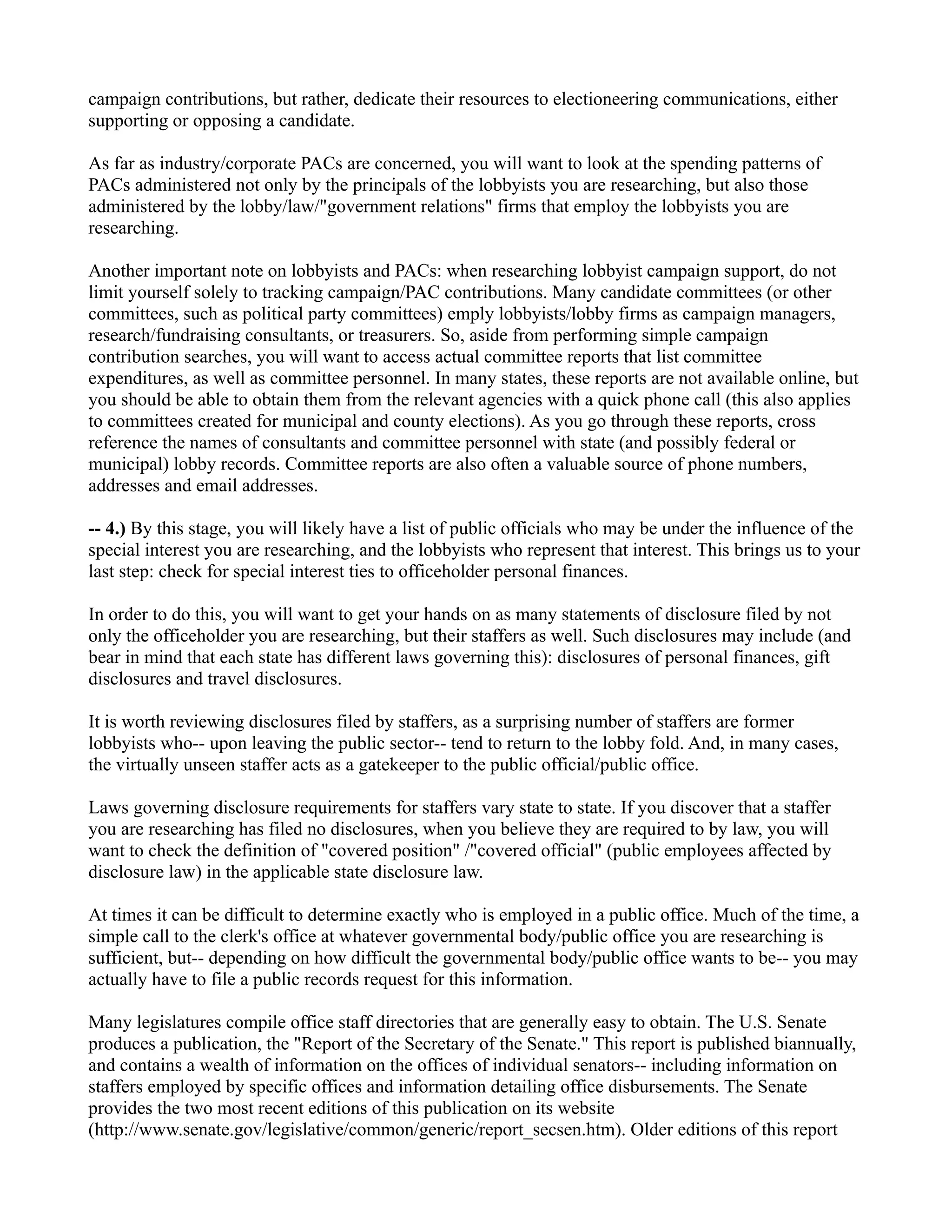 campaign contributions, but rather, dedicate their resources to electioneering communications, either
supporting or opposing a candidate.
As far as industry/corporate PACs are concerned, you will want to look at the spending patterns of
PACs administered not only by the principals of the lobbyists you are researching, but also those
administered by the lobby/law/"government relations" firms that employ the lobbyists you are
researching.
Another important note on lobbyists and PACs: when researching lobbyist campaign support, do not
limit yourself solely to tracking campaign/PAC contributions. Many candidate committees (or other
committees, such as political party committees) emply lobbyists/lobby firms as campaign managers,
research/fundraising consultants, or treasurers. So, aside from performing simple campaign
contribution searches, you will want to access actual committee reports that list committee
expenditures, as well as committee personnel. In many states, these reports are not available online, but
you should be able to obtain them from the relevant agencies with a quick phone call (this also applies
to committees created for municipal and county elections). As you go through these reports, cross
reference the names of consultants and committee personnel with state (and possibly federal or
municipal) lobby records. Committee reports are also often a valuable source of phone numbers,
addresses and email addresses.
-- 4.) By this stage, you will likely have a list of public officials who may be under the influence of the
special interest you are researching, and the lobbyists who represent that interest. This brings us to your
last step: check for special interest ties to officeholder personal finances.
In order to do this, you will want to get your hands on as many statements of disclosure filed by not
only the officeholder you are researching, but their staffers as well. Such disclosures may include (and
bear in mind that each state has different laws governing this): disclosures of personal finances, gift
disclosures and travel disclosures.
It is worth reviewing disclosures filed by staffers, as a surprising number of staffers are former
lobbyists who-- upon leaving the public sector-- tend to return to the lobby fold. And, in many cases,
the virtually unseen staffer acts as a gatekeeper to the public official/public office.
Laws governing disclosure requirements for staffers vary state to state. If you discover that a staffer
you are researching has filed no disclosures, when you believe they are required to by law, you will
want to check the definition of "covered position" /"covered official" (public employees affected by
disclosure law) in the applicable state disclosure law.
At times it can be difficult to determine exactly who is employed in a public office. Much of the time, a
simple call to the clerk's office at whatever governmental body/public office you are researching is
sufficient, but-- depending on how difficult the governmental body/public office wants to be-- you may
actually have to file a public records request for this information.
Many legislatures compile office staff directories that are generally easy to obtain. The U.S. Senate
produces a publication, the "Report of the Secretary of the Senate." This report is published biannually,
and contains a wealth of information on the offices of individual senators-- including information on
staffers employed by specific offices and information detailing office disbursements. The Senate
provides the two most recent editions of this publication on its website
(http://www.senate.gov/legislative/common/generic/report_secsen.htm). Older editions of this report
 