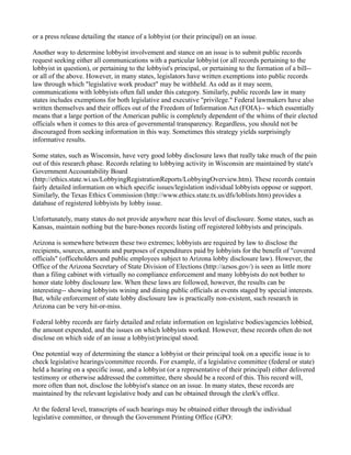 or a press release detailing the stance of a lobbyist (or their principal) on an issue.
Another way to determine lobbyist involvement and stance on an issue is to submit public records
request seeking either all communications with a particular lobbyist (or all records pertaining to the
lobbyist in question), or pertaining to the lobbyist's principal, or pertaining to the formation of a bill--
or all of the above. However, in many states, legislators have written exemptions into public records
law through which "legislative work product" may be withheld. As odd as it may seem,
communications with lobbyists often fall under this category. Similarly, public records law in many
states includes exemptions for both legislative and executive "privilege." Federal lawmakers have also
written themselves and their offices out of the Freedom of Information Act (FOIA)-- which essentially
means that a large portion of the American public is completely dependent of the whims of their elected
officials when it comes to this area of governmental transparency. Regardless, you should not be
discouraged from seeking information in this way. Sometimes this strategy yields surprisingly
informative results.
Some states, such as Wisconsin, have very good lobby disclosure laws that really take much of the pain
out of this research phase. Records relating to lobbying activity in Wisconsin are maintained by state's
Government Accountability Board
(http://ethics.state.wi.us/LobbyingRegistrationReports/LobbyingOverview.htm). These records contain
fairly detailed information on which specific issues/legislation individual lobbyists oppose or support.
Similarly, the Texas Ethics Commission (http://www.ethics.state.tx.us/dfs/loblists.htm) provides a
database of registered lobbyists by lobby issue.
Unfortunately, many states do not provide anywhere near this level of disclosure. Some states, such as
Kansas, maintain nothing but the bare-bones records listing off registered lobbyists and principals.
Arizona is somewhere between these two extremes; lobbyists are required by law to disclose the
recipients, sources, amounts and purposes of expenditures paid by lobbyists for the benefit of "covered
officials" (officeholders and public employees subject to Arizona lobby disclosure law). However, the
Office of the Arizona Secretary of State Division of Elections (http://azsos.gov/) is seen as little more
than a filing cabinet with virtually no compliance enforcement and many lobbyists do not bother to
honor state lobby disclosure law. When these laws are followed, however, the results can be
interesting-- showing lobbyists wining and dining public officials at events staged by special interests.
But, while enforcement of state lobby disclosure law is practically non-existent, such research in
Arizona can be very hit-or-miss.
Federal lobby records are fairly detailed and relate information on legislative bodies/agencies lobbied,
the amount expended, and the issues on which lobbyists worked. However, these records often do not
disclose on which side of an issue a lobbyist/principal stood.
One potential way of determining the stance a lobbyist or their principal took on a specific issue is to
check legislative hearings/committee records. For example, if a legislative committee (federal or state)
held a hearing on a specific issue, and a lobbyist (or a representative of their principal) either delivered
testimony or otherwise addressed the committee, there should be a record of this. This record will,
more often than not, disclose the lobbyist's stance on an issue. In many states, these records are
maintained by the relevant legislative body and can be obtained through the clerk's office.
At the federal level, transcripts of such hearings may be obtained either through the individual
legislative committee, or through the Government Printing Office (GPO:
 