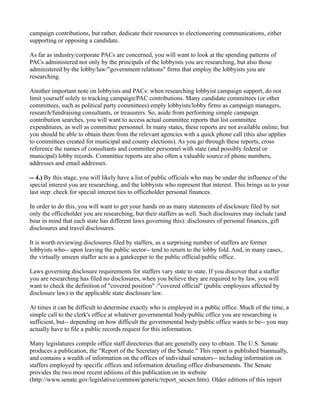 campaign contributions, but rather, dedicate their resources to electioneering communications, either
supporting or opposing a candidate.
As far as industry/corporate PACs are concerned, you will want to look at the spending patterns of
PACs administered not only by the principals of the lobbyists you are researching, but also those
administered by the lobby/law/"government relations" firms that employ the lobbyists you are
researching.
Another important note on lobbyists and PACs: when researching lobbyist campaign support, do not
limit yourself solely to tracking campaign/PAC contributions. Many candidate committees (or other
committees, such as political party committees) emply lobbyists/lobby firms as campaign managers,
research/fundraising consultants, or treasurers. So, aside from performing simple campaign
contribution searches, you will want to access actual committee reports that list committee
expenditures, as well as committee personnel. In many states, these reports are not available online, but
you should be able to obtain them from the relevant agencies with a quick phone call (this also applies
to committees created for municipal and county elections). As you go through these reports, cross
reference the names of consultants and committee personnel with state (and possibly federal or
municipal) lobby records. Committee reports are also often a valuable source of phone numbers,
addresses and email addresses.
-- 4.) By this stage, you will likely have a list of public officials who may be under the influence of the
special interest you are researching, and the lobbyists who represent that interest. This brings us to your
last step: check for special interest ties to officeholder personal finances.
In order to do this, you will want to get your hands on as many statements of disclosure filed by not
only the officeholder you are researching, but their staffers as well. Such disclosures may include (and
bear in mind that each state has different laws governing this): disclosures of personal finances, gift
disclosures and travel disclosures.
It is worth reviewing disclosures filed by staffers, as a surprising number of staffers are former
lobbyists who-- upon leaving the public sector-- tend to return to the lobby fold. And, in many cases,
the virtually unseen staffer acts as a gatekeeper to the public official/public office.
Laws governing disclosure requirements for staffers vary state to state. If you discover that a staffer
you are researching has filed no disclosures, when you believe they are required to by law, you will
want to check the definition of "covered position" /"covered official" (public employees affected by
disclosure law) in the applicable state disclosure law.
At times it can be difficult to determine exactly who is employed in a public office. Much of the time, a
simple call to the clerk's office at whatever governmental body/public office you are researching is
sufficient, but-- depending on how difficult the governmental body/public office wants to be-- you may
actually have to file a public records request for this information.
Many legislatures compile office staff directories that are generally easy to obtain. The U.S. Senate
produces a publication, the "Report of the Secretary of the Senate." This report is published biannually,
and contains a wealth of information on the offices of individual senators-- including information on
staffers employed by specific offices and information detailing office disbursements. The Senate
provides the two most recent editions of this publication on its website
(http://www.senate.gov/legislative/common/generic/report_secsen.htm). Older editions of this report
 
