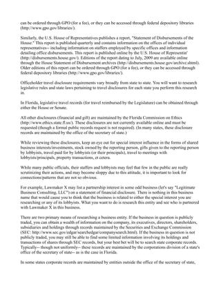 can be ordered through GPO (for a fee), or they can be accessed through federal depository libraries
(http://www.gpo.gov/libraries/).
Similarly, the U.S. House of Representatives publishes a report, "Statement of Disbursements of the
House." This report is published quarterly and contains information on the offices of individual
representatives-- including information on staffers employed by specific offices and information
detailing office disbursements. This report is published online by the U.S. House of Representin'
(http://disbursements.house.gov/). Editions of the report dating to July, 2009 are available online
through the House Statement of Disbursement archives (http://disbursements.house.gov/archive.shtml).
Older editions of this report can be ordered through GPO (for a fee), or they can be accessed through
federal depository libraries (http://www.gpo.gov/libraries/).
Officeholder travel disclosure requirements vary broadly from state to state. You will want to research
legislative rules and state laws pertaining to travel disclosures for each state you perform this research
in.
In Florida, legislative travel records (for travel reimbursed by the Legislature) can be obtained through
either the House or Senate.
All other disclosures (financial and gift) are maintained by the Florida Commission on Ethics
(http://www.ethics.state.fl.us/). These disclosures are not currently available online and must be
requested (though a formal public records request is not required). (In many states, these disclosure
records are maintained by the office of the secretary of state.)
While reviewing these disclosures, keep an eye out for special interest influence in the forms of shared
business interests/investments, stock owned by the reporting person, gifts given to the reporting person
by lobbyists, travel paid for by lobbyists (or their principals), travel to meetings with
lobbyists/principals, property transactions, et cetera.
While many public officials, their staffers and lobbyists may feel that few in the public are really
scrutinizing their actions, and may become sloppy due to this attitude, it is important to look for
connections/patterns that are not so obvious.
For example, Lawmaker X may list a partnership interest in some odd business (let's say "Legitimate
Business Consulting, LLC") on a statement of financial disclosure. There is nothing in this business
name that would cause you to think that the business is related to either the special interest you are
researching or any of its lobbyists. What you want to do is research this entity and see who is partnered
with Lawmaker X in this business.
There are two primary means of researching a business entity. If the business in question is publicly
traded, you can obtain a wealth of information on the company, its executives, directors, shareholders,
subsidiaries and holdings through records maintained by the Securities and Exchange Commission
(SEC: http://www.sec.gov/edgar/searchedgar/companysearch.html). If the business in question is not
publicly traded, you may still be able to find some limited information involving its holdings and
transactions of shares through SEC records, but your best bet will be to search state corporate records.
Typically-- though not uniformly-- these records are maintained by the corporations division of a state's
office of the secretary of state-- as is the case in Florida.
In some states corporate records are maintained by entities outside the office of the secretary of state,
 