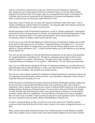 such as a corporations commission (as is the case with the Arizona Corporation Commission:
http://starpas.azcc.gov/scripts/cgiip.exe/WService=wsbroker1/main.p, or the New Mexico Public
Regulation Commission: http://www.nmprc.state.nm.us/corporations/index.html). In the District of
Columbia, these records are maintained by the Department of Consumer and Regulatory Affairs
(https://corp.dcra.dc.gov/Account.aspx/LogOn?ReturnUrl=%2f).
Some states, such as Florida, are very open with corporate information, while other states-- such as
Virginia and Delaware (and the District of Columbia)-- are extremely tight with corporate records and
often charge exorbitant fees for copies of such records.
Records pertaining to both Florida-based corporations, as well as "foreign corporations" (corporations
not based in Florida, but doing business in Florida), are maintained by the Florida Department of State
Division of Corporations (http://www.sunbiz.org/search.html). Such records include articles of
incorporation, notices of mergers, annual reports and other items.
So, let's say you go to the Florida Department of State Division of Corporations database and you pull
up the articles of incorporation for our fictitious "Legitimate Business Consulting, LLC." As you are
reading through the articles of incorporation, you notice that the business address given is the same
address as "Smoke and Mirrors, LLP"-- a lobby firm that employs one of the lobbyists on your special
interest lobbyist list.
Now, let's say that Lawmaker X is the sole listed director/incorporator on the articles of incorporation
for Legitimate Business Consulting, LLC. We pull up a subsequent annual report to find out who
joined Lawmaker X as a partner in the business. The report shows that Lawmaker X was joined at
Legitimate Business Consulting, LLC by a partner, "Eddie Basura," the year following incorporation.
Now, you run "Eddie Basura" through the Division of Corporations database (as a possible director or
registered agent) and you find that Basura is, in fact, one of the directors of "Smoke and Mirrors, LLP."
Now you've got something-- this would be your eureka moment.
You will now want to check Lawmaker X's statements of financial disclosure to determine what his rate
of compensation from this business venture has been-- and, if possible, to determine who his clients at
Legitimate Business Consulting, LLC are.
While other pieces of information provided on disclosures filed by officeholders and their staffers may
provide overt ties to special interests/lobbyists (items such as paid travel, gifts, stock owned in a
corporation), there is another less-than-obvious avenue of research I'd like to point out: look at property
holdings listed on disclosures of financial interest. You never know what you will find. For example,
you may find that some individual/entity tied to some special interest is renting out a rental property
owned by a public official at a padded rate. You may find that a lawmaker owns a piece of property
that, for some reason or another, is about to boom in value due to some legislative action. You may find
that some corporation sold your public official a $250,000 piece of land for $10.
In order to research property records, you will have to go to the county level. Typically, property
records are either found with the office of the county recorder or the county tax appraiser/assessor-- or
both.
Many counties (particularly urbanized counties) have excellent property records databases available
online. One example of such a system is the Leon County Property Appraiser (Leon County, Florida)
 